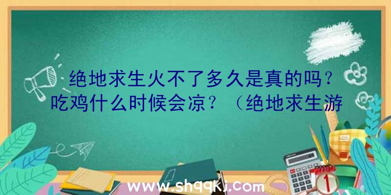 绝地求生火不了多久是真的吗？吃鸡什么时候会凉？（绝地求生游戏火不了多长时间是真是假？）